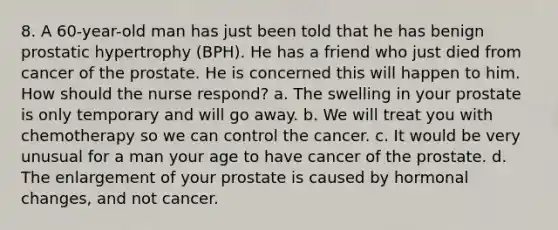 8. A 60-year-old man has just been told that he has benign prostatic hypertrophy (BPH). He has a friend who just died from cancer of the prostate. He is concerned this will happen to him. How should the nurse respond? a. The swelling in your prostate is only temporary and will go away. b. We will treat you with chemotherapy so we can control the cancer. c. It would be very unusual for a man your age to have cancer of the prostate. d. The enlargement of your prostate is caused by hormonal changes, and not cancer.