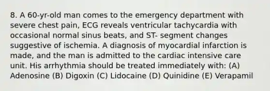 8. A 60-yr-old man comes to the emergency department with severe chest pain, ECG reveals ventricular tachycardia with occasional normal sinus beats, and ST- segment changes suggestive of ischemia. A diagnosis of myocardial infarction is made, and the man is admitted to the cardiac intensive care unit. His arrhythmia should be treated immediately with: (A) Adenosine (B) Digoxin (C) Lidocaine (D) Quinidine (E) Verapamil