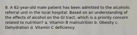 8. A 62-year-old male patient has been admitted to the alcoholic referral unit in the local hospital. Based on an understanding of the effects of alcohol on the GI tract, which is a priority concern related to nutrition? a. Vitamin B malnutrition b. Obesity c. Dehydration d. Vitamin C deficiency