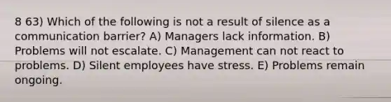 8 63) Which of the following is not a result of silence as a communication barrier? A) Managers lack information. B) Problems will not escalate. C) Management can not react to problems. D) Silent employees have stress. E) Problems remain ongoing.