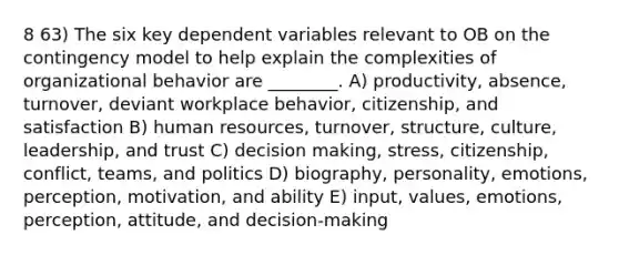 8 63) The six key dependent variables relevant to OB on the contingency model to help explain the complexities of organizational behavior are ________. A) productivity, absence, turnover, deviant workplace behavior, citizenship, and satisfaction B) human resources, turnover, structure, culture, leadership, and trust C) decision making, stress, citizenship, conflict, teams, and politics D) biography, personality, emotions, perception, motivation, and ability E) input, values, emotions, perception, attitude, and decision-making