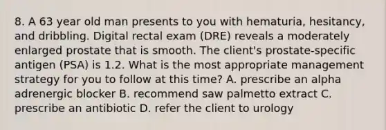 8. A 63 year old man presents to you with hematuria, hesitancy, and dribbling. Digital rectal exam (DRE) reveals a moderately enlarged prostate that is smooth. The client's prostate-specific antigen (PSA) is 1.2. What is the most appropriate management strategy for you to follow at this time? A. prescribe an alpha adrenergic blocker B. recommend saw palmetto extract C. prescribe an antibiotic D. refer the client to urology