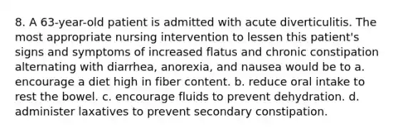 8. A 63-year-old patient is admitted with acute diverticulitis. The most appropriate nursing intervention to lessen this patient's signs and symptoms of increased flatus and chronic constipation alternating with diarrhea, anorexia, and nausea would be to a. encourage a diet high in fiber content. b. reduce oral intake to rest the bowel. c. encourage fluids to prevent dehydration. d. administer laxatives to prevent secondary constipation.