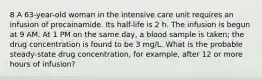 8 A 63-year-old woman in the intensive care unit requires an infusion of procainamide. Its half-life is 2 h. The infusion is begun at 9 AM. At 1 PM on the same day, a blood sample is taken; the drug concentration is found to be 3 mg/L. What is the probable steady-state drug concentration, for example, after 12 or more hours of infusion?