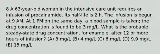 8 A 63-year-old woman in the intensive care unit requires an infusion of procainamide. Its half-life is 2 h. The infusion is begun at 9 AM. At 1 PM on the same day, a blood sample is taken; the drug concentration is found to be 3 mg/L. What is the probable steady-state drug concentration, for example, after 12 or more hours of infusion? (A) 3 mg/L (B) 4 mg/L (C) 6 mg/L (D) 9.9 mg/L (E) 15 mg/L