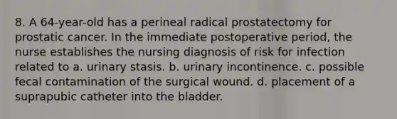 8. A 64-year-old has a perineal radical prostatectomy for prostatic cancer. In the immediate postoperative period, the nurse establishes the nursing diagnosis of risk for infection related to a. urinary stasis. b. urinary incontinence. c. possible fecal contamination of the surgical wound. d. placement of a suprapubic catheter into the bladder.