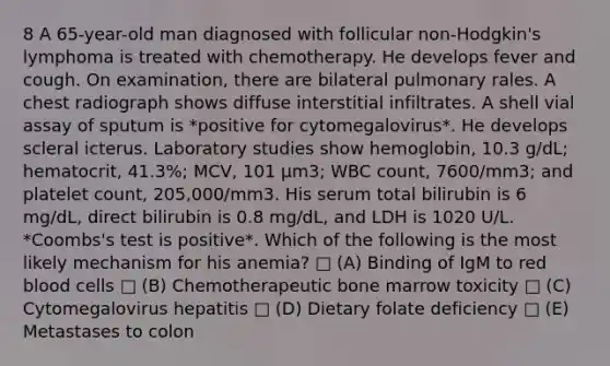 8 A 65-year-old man diagnosed with follicular non-Hodgkin's lymphoma is treated with chemotherapy. He develops fever and cough. On examination, there are bilateral pulmonary rales. A chest radiograph shows diffuse interstitial infiltrates. A shell vial assay of sputum is *positive for cytomegalovirus*. He develops scleral icterus. Laboratory studies show hemoglobin, 10.3 g/dL; hematocrit, 41.3%; MCV, 101 µm3; WBC count, 7600/mm3; and platelet count, 205,000/mm3. His serum total bilirubin is 6 mg/dL, direct bilirubin is 0.8 mg/dL, and LDH is 1020 U/L. *Coombs's test is positive*. Which of the following is the most likely mechanism for his anemia? □ (A) Binding of IgM to red blood cells □ (B) Chemotherapeutic bone marrow toxicity □ (C) Cytomegalovirus hepatitis □ (D) Dietary folate deficiency □ (E) Metastases to colon