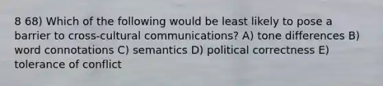 8 68) Which of the following would be least likely to pose a barrier to cross-cultural communications? A) tone differences B) word connotations C) semantics D) political correctness E) tolerance of conflict