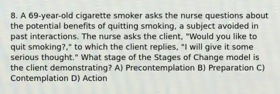 8. A 69-year-old cigarette smoker asks the nurse questions about the potential benefits of quitting smoking, a subject avoided in past interactions. The nurse asks the client, "Would you like to quit smoking?," to which the client replies, "I will give it some serious thought." What stage of the Stages of Change model is the client demonstrating? A) Precontemplation B) Preparation C) Contemplation D) Action