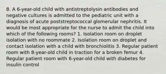 8. A 6-year-old child with antistreptolysin antibodies and negative cultures is admitted to the pediatric unit with a diagnosis of acute poststreptococcal glomerular nephritis. It would be most appropriate for the nurse to admit the child into which of the following rooms? 1. Isolation room on droplet isolation with no roommate 2. Isolation room on droplet and contact isolation with a child with bronchiolitis 3. Regular patient room with 8-year-old child in traction for a broken femur 4. Regular patient room with 6-year-old child with diabetes for insulin control