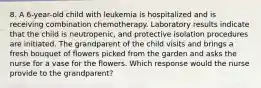 8. A 6-year-old child with leukemia is hospitalized and is receiving combination chemotherapy. Laboratory results indicate that the child is neutropenic, and protective isolation procedures are initiated. The grandparent of the child visits and brings a fresh bouquet of flowers picked from the garden and asks the nurse for a vase for the flowers. Which response would the nurse provide to the grandparent?