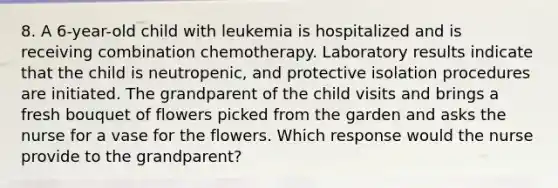 8. A 6-year-old child with leukemia is hospitalized and is receiving combination chemotherapy. Laboratory results indicate that the child is neutropenic, and protective isolation procedures are initiated. The grandparent of the child visits and brings a fresh bouquet of flowers picked from the garden and asks the nurse for a vase for the flowers. Which response would the nurse provide to the grandparent?