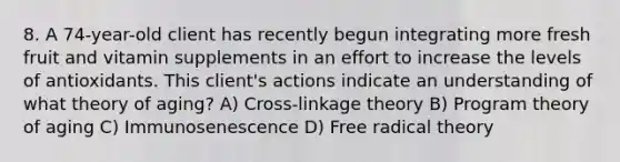 8. A 74-year-old client has recently begun integrating more fresh fruit and vitamin supplements in an effort to increase the levels of antioxidants. This client's actions indicate an understanding of what theory of aging? A) Cross-linkage theory B) Program theory of aging C) Immunosenescence D) Free radical theory