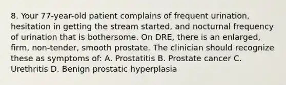 8. Your 77-year-old patient complains of frequent urination, hesitation in getting the stream started, and nocturnal frequency of urination that is bothersome. On DRE, there is an enlarged, firm, non-tender, smooth prostate. The clinician should recognize these as symptoms of: A. Prostatitis B. Prostate cancer C. Urethritis D. Benign prostatic hyperplasia