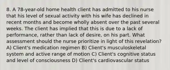 8. A 78-year-old home health client has admitted to his nurse that his level of sexual activity with his wife has declined in recent months and become wholly absent over the past several weeks. The client has implied that this is due to a lack of performance, rather than lack of desire, on his part. What assessment should the nurse prioritize in light of this revelation? A) Client's medication regimen B) Client's musculoskeletal system and active range of motion C) Client's cognitive status and level of consciousness D) Client's cardiovascular status