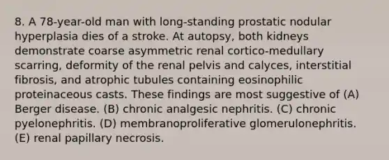 8. A 78-year-old man with long-standing prostatic nodular hyperplasia dies of a stroke. At autopsy, both kidneys demonstrate coarse asymmetric renal cortico-medullary scarring, deformity of the renal pelvis and calyces, interstitial fibrosis, and atrophic tubules containing eosinophilic proteinaceous casts. These findings are most suggestive of (A) Berger disease. (B) chronic analgesic nephritis. (C) chronic pyelonephritis. (D) membranoproliferative glomerulonephritis. (E) renal papillary necrosis.