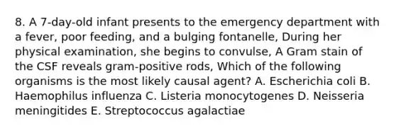 8. A 7-day-old infant presents to the emergency department with a fever, poor feeding, and a bulging fontanelle, During her physical examination, she begins to convulse, A Gram stain of the CSF reveals gram-positive rods, Which of the following organisms is the most likely causal agent? A. Escherichia coli B. Haemophilus influenza C. Listeria monocytogenes D. Neisseria meningitides E. Streptococcus agalactiae