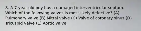 8. A 7-year-old boy has a damaged interventricular septum. Which of the following valves is most likely defective? (A) Pulmonary valve (B) Mitral valve (C) Valve of coronary sinus (D) Tricuspid valve (E) Aortic valve