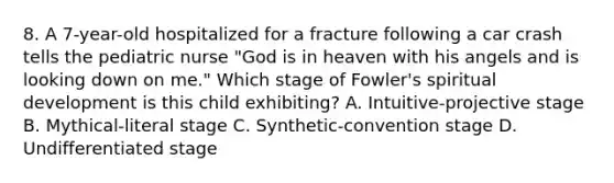 8. A 7-year-old hospitalized for a fracture following a car crash tells the pediatric nurse "God is in heaven with his angels and is looking down on me." Which stage of Fowler's spiritual development is this child exhibiting? A. Intuitive-projective stage B. Mythical-literal stage C. Synthetic-convention stage D. Undifferentiated stage