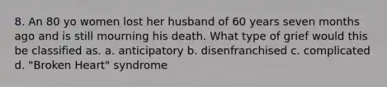 8. An 80 yo women lost her husband of 60 years seven months ago and is still mourning his death. What type of grief would this be classified as. a. anticipatory b. disenfranchised c. complicated d. "Broken Heart" syndrome