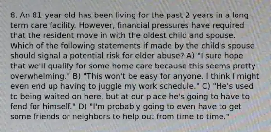 8. An 81-year-old has been living for the past 2 years in a long-term care facility. However, financial pressures have required that the resident move in with the oldest child and spouse. Which of the following statements if made by the child's spouse should signal a potential risk for elder abuse? A) "I sure hope that we'll qualify for some home care because this seems pretty overwhelming." B) "This won't be easy for anyone. I think I might even end up having to juggle my work schedule." C) "He's used to being waited on here, but at our place he's going to have to fend for himself." D) "I'm probably going to even have to get some friends or neighbors to help out from time to time."