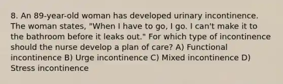 8. An 89-year-old woman has developed urinary incontinence. The woman states, "When I have to go, I go. I can't make it to the bathroom before it leaks out." For which type of incontinence should the nurse develop a plan of care? A) Functional incontinence B) Urge incontinence C) Mixed incontinence D) Stress incontinence