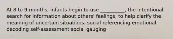 At 8 to 9 months, infants begin to use __________, the intentional search for information about others' feelings, to help clarify the meaning of uncertain situations. social referencing emotional decoding self-assessment social gauging