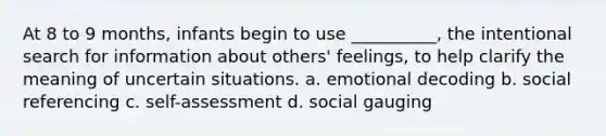 At 8 to 9 months, infants begin to use __________, the intentional search for information about others' feelings, to help clarify the meaning of uncertain situations. a. emotional decoding b. social referencing c. self-assessment d. social gauging