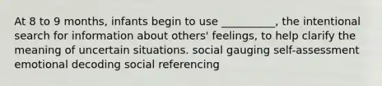 At 8 to 9 months, infants begin to use __________, the intentional search for information about others' feelings, to help clarify the meaning of uncertain situations. social gauging self-assessment emotional decoding social referencing