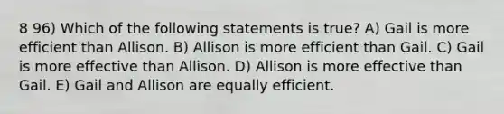 8 96) Which of the following statements is true? A) Gail is more efficient than Allison. B) Allison is more efficient than Gail. C) Gail is more effective than Allison. D) Allison is more effective than Gail. E) Gail and Allison are equally efficient.