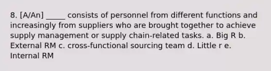 8. [A/An] _____ consists of personnel from different functions and increasingly from suppliers who are brought together to achieve supply management or supply chain-related tasks. a. Big R b. External RM c. cross-functional sourcing team d. Little r e. Internal RM