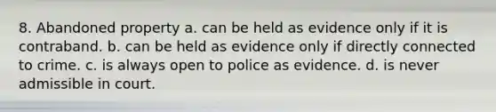 8. Abandoned property a. can be held as evidence only if it is contraband. b. can be held as evidence only if directly connected to crime. c. is always open to police as evidence. d. is never admissible in court.