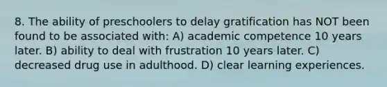 8. The ability of preschoolers to delay gratification has NOT been found to be associated with: A) academic competence 10 years later. B) ability to deal with frustration 10 years later. C) decreased drug use in adulthood. D) clear learning experiences.