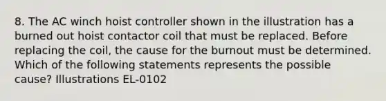 8. The AC winch hoist controller shown in the illustration has a burned out hoist contactor coil that must be replaced. Before replacing the coil, the cause for the burnout must be determined. Which of the following statements represents the possible cause? Illustrations EL-0102