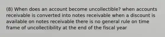 (8) When does an account become uncollectible? when accounts receivable is converted into notes receivable when a discount is available on notes receivable there is no general rule on time frame of uncollectibility at the end of the fiscal year