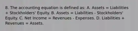 8. The accounting equation is defined as: A. Assets = Liabilities + Stockholders' Equity. B. Assets = Liabilities - Stockholders' Equity. C. Net Income = Revenues - Expenses. D. Liabilities + Revenues = Assets.