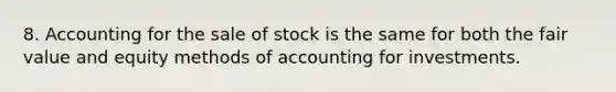 8. Accounting for the sale of stock is the same for both the fair value and equity methods of accounting for investments.