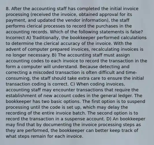 8. After the accounting staff has completed the initial invoice processing (received the invoice, obtained approval for its payment, and updated the vendor information), the staff performs clerical processes to record the purchases in the accounting records. Which of the following statements is false? Incorrect A) Traditionally, the bookkeeper performed calculations to determine the clerical accuracy of the invoice. With the advent of computer prepared invoices, recalculating invoices is no longer necessary. B) The accounting staff must assign accounting codes to each invoice to record the transaction in the form a computer will understand. Because detecting and correcting a miscoded transaction is often difficult and time-consuming, the staff should take extra care to ensure the initial transaction coding is correct. C) When coding invoices, accounting staff may encounter transactions that require the establishment of new account codes in the general ledger. The bookkeeper has two basic options. The first option is to suspend processing until the code is set up, which may delay the recording of the entire invoice batch. The second option is to record the transaction in a suspense account. D) An bookkeeper may find that by documenting the invoice processing steps as they are performed, the bookkeeper can better keep track of what steps remain for each invoice.