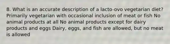 8. What is an accurate description of a lacto-ovo vegetarian diet? Primarily vegetarian with occasional inclusion of meat or fish No animal products at all No animal products except for dairy products and eggs Dairy, eggs, and fish are allowed, but no meat is allowed