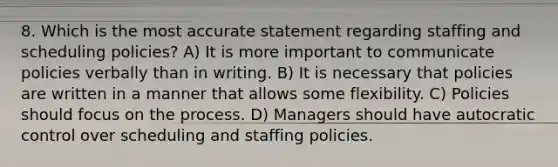 8. Which is the most accurate statement regarding staffing and scheduling policies? A) It is more important to communicate policies verbally than in writing. B) It is necessary that policies are written in a manner that allows some flexibility. C) Policies should focus on the process. D) Managers should have autocratic control over scheduling and staffing policies.