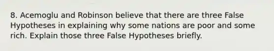 8. Acemoglu and Robinson believe that there are three False Hypotheses in explaining why some nations are poor and some rich. Explain those three False Hypotheses briefly.