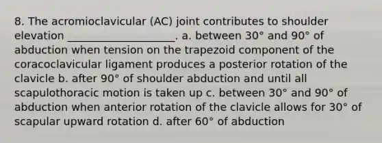 8. The acromioclavicular (AC) joint contributes to shoulder elevation ____________________. a. between 30° and 90° of abduction when tension on the trapezoid component of the coracoclavicular ligament produces a posterior rotation of the clavicle b. after 90° of shoulder abduction and until all scapulothoracic motion is taken up c. between 30° and 90° of abduction when anterior rotation of the clavicle allows for 30° of scapular upward rotation d. after 60° of abduction