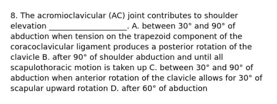 8. The acromioclavicular (AC) joint contributes to shoulder elevation ____________________. A. between 30° and 90° of abduction when tension on the trapezoid component of the coracoclavicular ligament produces a posterior rotation of the clavicle B. after 90° of shoulder abduction and until all scapulothoracic motion is taken up C. between 30° and 90° of abduction when anterior rotation of the clavicle allows for 30° of scapular upward rotation D. after 60° of abduction