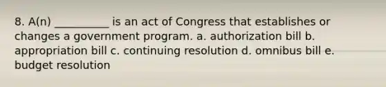 8. A(n) __________ is an act of Congress that establishes or changes a government program. a. authorization bill b. appropriation bill c. continuing resolution d. omnibus bill e. budget resolution