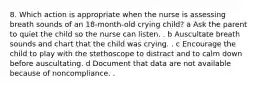 8. Which action is appropriate when the nurse is assessing breath sounds of an 18-month-old crying child? a Ask the parent to quiet the child so the nurse can listen. . b Auscultate breath sounds and chart that the child was crying. . c Encourage the child to play with the stethoscope to distract and to calm down before auscultating. d Document that data are not available because of noncompliance. .