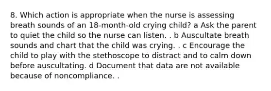 8. Which action is appropriate when the nurse is assessing breath sounds of an 18-month-old crying child? a Ask the parent to quiet the child so the nurse can listen. . b Auscultate breath sounds and chart that the child was crying. . c Encourage the child to play with the stethoscope to distract and to calm down before auscultating. d Document that data are not available because of noncompliance. .