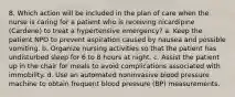 8. Which action will be included in the plan of care when the nurse is caring for a patient who is receiving nicardipine (Cardene) to treat a hypertensive emergency? a. Keep the patient NPO to prevent aspiration caused by nausea and possible vomiting. b. Organize nursing activities so that the patient has undisturbed sleep for 6 to 8 hours at night. c. Assist the patient up in the chair for meals to avoid complications associated with immobility. d. Use an automated noninvasive blood pressure machine to obtain frequent blood pressure (BP) measurements.