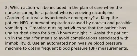 8. Which action will be included in the plan of care when the nurse is caring for a patient who is receiving nicardipine (Cardene) to treat a hypertensive emergency? a. Keep the patient NPO to prevent aspiration caused by nausea and possible vomiting. b. Organize nursing activities so that the patient has undisturbed sleep for 6 to 8 hours at night. c. Assist the patient up in the chair for meals to avoid complications associated with immobility. d. Use an automated noninvasive <a href='https://www.questionai.com/knowledge/kD0HacyPBr-blood-pressure' class='anchor-knowledge'>blood pressure</a> machine to obtain frequent blood pressure (BP) measurements.