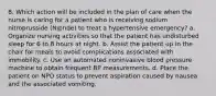 8. Which action will be included in the plan of care when the nurse is caring for a patient who is receiving sodium nitroprusside (Nipride) to treat a hypertensive emergency? a. Organize nursing activities so that the patient has undisturbed sleep for 6 to 8 hours at night. b. Assist the patient up in the chair for meals to avoid complications associated with immobility. c. Use an automated noninvasive blood pressure machine to obtain frequent BP measurements. d. Place the patient on NPO status to prevent aspiration caused by nausea and the associated vomiting.