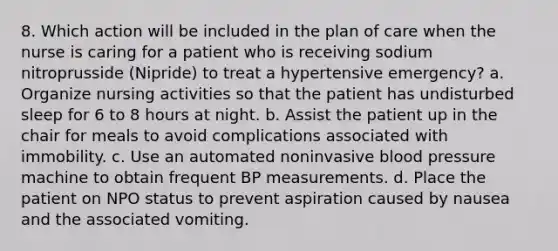 8. Which action will be included in the plan of care when the nurse is caring for a patient who is receiving sodium nitroprusside (Nipride) to treat a hypertensive emergency? a. Organize nursing activities so that the patient has undisturbed sleep for 6 to 8 hours at night. b. Assist the patient up in the chair for meals to avoid complications associated with immobility. c. Use an automated noninvasive blood pressure machine to obtain frequent BP measurements. d. Place the patient on NPO status to prevent aspiration caused by nausea and the associated vomiting.